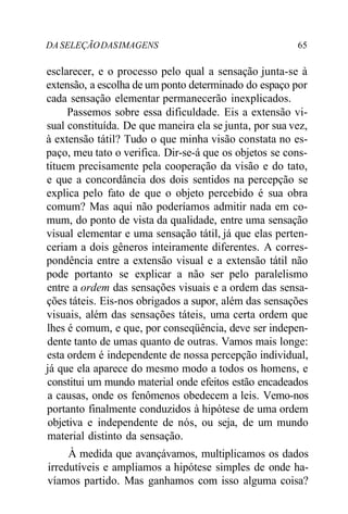 DA SELEÇÃO DAS IMAGENS 65 
esclarecer, e o processo pelo qual a sensação junta-se à 
extensão, a escolha de um ponto determinado do espaço por 
cada sensação elementar permanecerão inexplicados. 
Passemos sobre essa dificuldade. Eis a extensão vi-sual 
constituída. De que maneira ela se junta, por sua vez, 
à extensão tátil? Tudo o que minha visão constata no es-paço, 
meu tato o verifica. Dir-se-á que os objetos se cons-tituem 
precisamente pela cooperação da visão e do tato, 
e que a concordância dos dois sentidos na percepção se 
explica pelo fato de que o objeto percebido é sua obra 
comum? Mas aqui não poderíamos admitir nada em co-mum, 
do ponto de vista da qualidade, entre uma sensação 
visual elementar e uma sensação tátil, já que elas perten-ceriam 
a dois gêneros inteiramente diferentes. A corres-pondência 
entre a extensão visual e a extensão tátil não 
pode portanto se explicar a não ser pelo paralelismo 
entre a ordem das sensações visuais e a ordem das sensa-ções 
táteis. Eis-nos obrigados a supor, além das sensações 
visuais, além das sensações táteis, uma certa ordem que 
lhes é comum, e que, por conseqüência, deve ser indepen-dente 
tanto de umas quanto de outras. Vamos mais longe: 
esta ordem é independente de nossa percepção individual, 
já que ela aparece do mesmo modo a todos os homens, e 
constitui um mundo material onde efeitos estão encadeados 
a causas, onde os fenômenos obedecem a leis. Vemo-nos 
portanto finalmente conduzidos à hipótese de uma ordem 
objetiva e independente de nós, ou seja, de um mundo 
material distinto da sensação. 
À medida que avançávamos, multiplicamos os dados 
irredutíveis e ampliamos a hipótese simples de onde ha-víamos 
partido. Mas ganhamos com isso alguma coisa? 
 