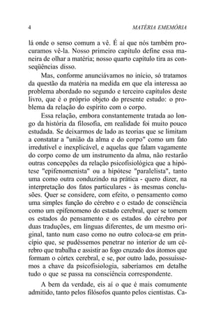 4 MATÉRIA EMEMÓRIA 
lá onde o senso comum a vê. É aí que nós também pro-curamos 
vê-la. Nosso primeiro capítulo define essa ma-neira 
de olhar a matéria; nosso quarto capítulo tira as con-seqüências 
disso. 
Mas, conforme anunciávamos no início, só tratamos 
da questão da matéria na medida em que ela interessa ao 
problema abordado no segundo e terceiro capítulos deste 
livro, que é o próprio objeto do presente estudo: o pro-blema 
da relação do espírito com o corpo. 
Essa relação, embora constantemente tratada ao lon-go 
da história da filosofia, em realidade foi muito pouco 
estudada. Se deixarmos de lado as teorias que se limitam 
a constatar a "união da alma e do corpo" como um fato 
irredutível e inexplicável, e aquelas que falam vagamente 
do corpo como de um instrumento da alma, não restarão 
outras concepções da relação psicofisiológica que a hipó-tese 
"epifenomenista" ou a hipótese "paralelista", tanto 
uma como outra conduzindo na prática - quero dizer, na 
interpretação dos fatos particulares - às mesmas conclu-sões. 
Quer se considere, com efeito, o pensamento como 
uma simples função do cérebro e o estado de consciência 
como um epifenomeno do estado cerebral, quer se tomem 
os estados do pensamento e os estados do cérebro por 
duas traduções, em línguas diferentes, de um mesmo ori-ginal, 
tanto num caso como no outro coloca-se em prin-cípio 
que, se pudéssemos penetrar no interior de um cé-rebro 
que trabalha e assistir ao fogo cruzado dos átomos que 
formam o córtex cerebral, e se, por outro lado, possuísse-mos 
a chave da psicofisiologia, saberíamos em detalhe 
tudo o que se passa na consciência correspondente. 
A bem da verdade, eis aí o que é mais comumente 
admitido, tanto pelos filósofos quanto pelos cientistas. Ca- 
 