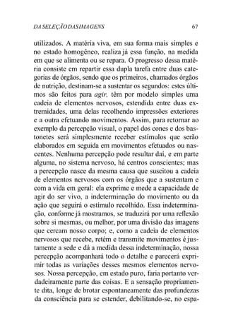 DA SELEÇÃO DAS IMA GENS 67 
utilizados. A matéria viva, em sua forma mais simples e 
no estado homogêneo, realiza já essa função, na medida 
em que se alimenta ou se repara. O progresso dessa maté-ria 
consiste em repartir essa dupla tarefa entre duas cate-gorias 
de órgãos, sendo que os primeiros, chamados órgãos 
de nutrição, destinam-se a sustentar os segundos: estes últi-mos 
são feitos para agir, têm por modelo simples uma 
cadeia de elementos nervosos, estendida entre duas ex-tremidades, 
uma delas recolhendo impressões exteriores 
e a outra efetuando movimentos. Assim, para retornar ao 
exemplo da percepção visual, o papel dos cones e dos bas-tonetes 
será simplesmente receber estímulos que serão 
elaborados em seguida em movimentos efetuados ou nas-centes. 
Nenhuma percepção pode resultar daí, e em parte 
alguma, no sistema nervoso, há centros conscientes; mas 
a percepção nasce da mesma causa que suscitou a cadeia 
de elementos nervosos com os órgãos que a sustentam e 
com a vida em geral: ela exprime e mede a capacidade de 
agir do ser vivo, a indeterminação do movimento ou da 
ação que seguirá o estímulo recolhido. Essa indetermina-ção, 
conforme já mostramos, se traduzirá por uma reflexão 
sobre si mesmas, ou melhor, por uma divisão das imagens 
que cercam nosso corpo; e, como a cadeia de elementos 
nervosos que recebe, retém e transmite movimentos é jus-tamente 
a sede e dá a medida dessa indeterminação, nossa 
percepção acompanhará todo o detalhe e parecerá expri-mir 
todas as variações desses mesmos elementos nervo-sos. 
Nossa percepção, em estado puro, faria portanto ver-dadeiramente 
parte das coisas. E a sensação propriamen-te 
dita, longe de brotar espontaneamente das profundezas 
da consciência para se estender, debilitando-se, no espa- 
 
