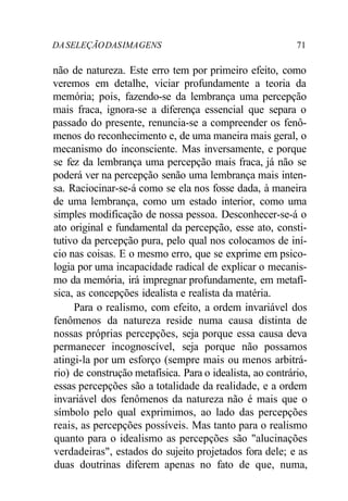 DA SELEÇÃO DAS IMA GENS 71 
não de natureza. Este erro tem por primeiro efeito, como 
veremos em detalhe, viciar profundamente a teoria da 
memória; pois, fazendo-se da lembrança uma percepção 
mais fraca, ignora-se a diferença essencial que separa o 
passado do presente, renuncia-se a compreender os fenô-menos 
do reconhecimento e, de uma maneira mais geral, o 
mecanismo do inconsciente. Mas inversamente, e porque 
se fez da lembrança uma percepção mais fraca, já não se 
poderá ver na percepção senão uma lembrança mais inten-sa. 
Raciocinar-se-á como se ela nos fosse dada, à maneira 
de uma lembrança, como um estado interior, como uma 
simples modificação de nossa pessoa. Desconhecer-se-á o 
ato original e fundamental da percepção, esse ato, consti-tutivo 
da percepção pura, pelo qual nos colocamos de iní-cio 
nas coisas. E o mesmo erro, que se exprime em psico-logia 
por uma incapacidade radical de explicar o mecanis-mo 
da memória, irá impregnar profundamente, em metafí-sica, 
as concepções idealista e realista da matéria. 
Para o realismo, com efeito, a ordem invariável dos 
fenômenos da natureza reside numa causa distinta de 
nossas próprias percepções, seja porque essa causa deva 
permanecer incognoscível, seja porque não possamos 
atingi-la por um esforço (sempre mais ou menos arbitrá-rio) 
de construção metafísica. Para o idealista, ao contrário, 
essas percepções são a totalidade da realidade, e a ordem 
invariável dos fenômenos da natureza não é mais que o 
símbolo pelo qual exprimimos, ao lado das percepções 
reais, as percepções possíveis. Mas tanto para o realismo 
quanto para o idealismo as percepções são "alucinações 
verdadeiras", estados do sujeito projetados fora dele; e as 
duas doutrinas diferem apenas no fato de que, numa, 
 