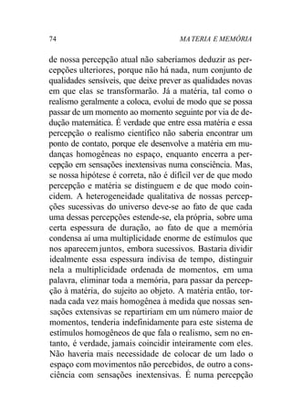 74 MA TERIA E MEMÓRIA 
de nossa percepção atual não saberíamos deduzir as per-cepções 
ulteriores, porque não há nada, num conjunto de 
qualidades sensíveis, que deixe prever as qualidades novas 
em que elas se transformarão. Já a matéria, tal como o 
realismo geralmente a coloca, evolui de modo que se possa 
passar de um momento ao momento seguinte por via de de-dução 
matemática. É verdade que entre essa matéria e essa 
percepção o realismo científico não saberia encontrar um 
ponto de contato, porque ele desenvolve a matéria em mu-danças 
homogêneas no espaço, enquanto encerra a per-cepção 
em sensações inextensivas numa consciência. Mas, 
se nossa hipótese é correta, não é difícil ver de que modo 
percepção e matéria se distinguem e de que modo coin-cidem. 
A heterogeneidade qualitativa de nossas percep-ções 
sucessivas do universo deve-se ao fato de que cada 
uma dessas percepções estende-se, ela própria, sobre uma 
certa espessura de duração, ao fato de que a memória 
condensa aí uma multiplicidade enorme de estímulos que 
nos aparecem juntos, embora sucessivos. Bastaria dividir 
idealmente essa espessura indivisa de tempo, distinguir 
nela a multiplicidade ordenada de momentos, em uma 
palavra, eliminar toda a memória, para passar da percep-ção 
à matéria, do sujeito ao objeto. A matéria então, tor-nada 
cada vez mais homogênea à medida que nossas sen-sações 
extensivas se repartiriam em um número maior de 
momentos, tenderia indefinidamente para este sistema de 
estímulos homogêneos de que fala o realismo, sem no en-tanto, 
é verdade, jamais coincidir inteiramente com eles. 
Não haveria mais necessidade de colocar de um lado o 
espaço com movimentos não percebidos, de outro a cons-ciência 
com sensações inextensivas. É numa percepção 
 
