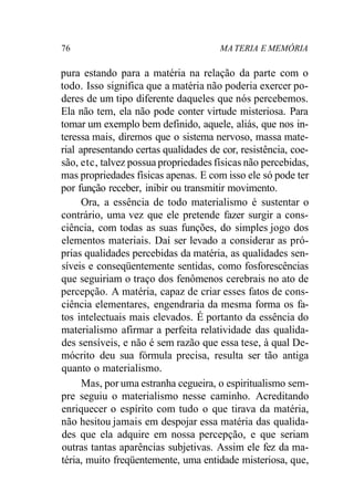 76 MA TERIA E MEMÓRIA 
pura estando para a matéria na relação da parte com o 
todo. Isso significa que a matéria não poderia exercer po-deres 
de um tipo diferente daqueles que nós percebemos. 
Ela não tem, ela não pode conter virtude misteriosa. Para 
tomar um exemplo bem definido, aquele, aliás, que nos in-teressa 
mais, diremos que o sistema nervoso, massa mate-rial 
apresentando certas qualidades de cor, resistência, coe-são, 
etc, talvez possua propriedades físicas não percebidas, 
mas propriedades físicas apenas. E com isso ele só pode ter 
por função receber, inibir ou transmitir movimento. 
Ora, a essência de todo materialismo é sustentar o 
contrário, uma vez que ele pretende fazer surgir a cons-ciência, 
com todas as suas funções, do simples jogo dos 
elementos materiais. Daí ser levado a considerar as pró-prias 
qualidades percebidas da matéria, as qualidades sen-síveis 
e conseqüentemente sentidas, como fosforescências 
que seguiriam o traço dos fenômenos cerebrais no ato de 
percepção. A matéria, capaz de criar esses fatos de cons-ciência 
elementares, engendraria da mesma forma os fa-tos 
intelectuais mais elevados. É portanto da essência do 
materialismo afirmar a perfeita relatividade das qualida-des 
sensíveis, e não é sem razão que essa tese, à qual De-mócrito 
deu sua fórmula precisa, resulta ser tão antiga 
quanto o materialismo. 
Mas, por uma estranha cegueira, o espiritualismo sem-pre 
seguiu o materialismo nesse caminho. Acreditando 
enriquecer o espírito com tudo o que tirava da matéria, 
não hesitou jamais em despojar essa matéria das qualida-des 
que ela adquire em nossa percepção, e que seriam 
outras tantas aparências subjetivas. Assim ele fez da ma-téria, 
muito freqüentemente, uma entidade misteriosa, que, 
 
