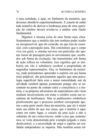 78 MA TERIA E MEMÓRIA 
é uma realidade, é aqui, no fenômeno da memória, que 
devemos abordá-lo experimentalmente. E a partir de então 
toda tentativa de derivar a lembrança pura de uma opera-ção 
do cérebro deverá revelar-se à análise uma ilusão 
fundamental. 
Digamos a mesma coisa de uma forma mais clara. 
Sustentamos que a matéria não tem nenhum poder oculto 
ou incognoscível, que ela coincide, no que tem de essen-cial, 
com a percepção pura. Daí concluímos que o corpo 
vivo em geral, o sistema nervoso em particular são ape-nas 
locais de passagem para os movimentos que, recebi-dos 
sob forma de excitação, são transmitidos sob forma 
de ação reflexa ou voluntária. Isso significa que se atri-buiria 
em vão à substância cerebral a propriedade de 
engendrar representações. Ora, os fenômenos da memó-ria, 
onde pretendemos apreender o espírito em sua forma 
mais palpável, são precisamente aqueles que uma psico-logia 
superficial faria com a maior naturalidade sair da 
atividade cerebral apenas, justamente porque eles se en-contram 
no ponto de contato entre a consciência e a ma-téria, 
e os próprios adversários do materialismo não vêem 
nenhum inconveniente em tratar o cérebro como um re-cipiente 
de lembranças. Mas se pudéssemos estabelecer 
positivamente que o processo cerebral corresponde ape-nas 
a uma parte muito fraca da memória, que ele é muito 
mais seu efeito do que sua causa, que a matéria é aqui, 
como em outro lugar, o veículo de uma ação e não o 
substrato de um conhecimento, então a tese que sustenta-mos 
se veria demonstrada pelo exemplo julgado o mais 
desfavorável, e a necessidade de erigir o espírito em rea-lidade 
independente se imporia. Mas também assim tal- 
 