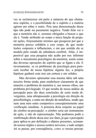 DA SELEÇÃO DAS IMA GENS 79 
vez se esclarecesse em parte a natureza do que chama-mos 
espírito, e a possibilidade de o espírito e a matéria 
agirem um sobre o outro. Pois uma demonstração desse 
tipo não pode ser puramente negativa. Tendo feito ver o 
que a memória não é, seremos obrigados a buscar o que 
ela é. Tendo atribuído ao corpo a única função de prepa-rar 
ações, forçosamente teremos que pesquisar por que a 
memória parece solidária a esse corpo, de que modo 
lesões corporais a influenciam, e em que sentido ela se 
modela pelo estado da substância cerebral. Aliás, é im-possível 
que essa pesquisa não acabe por nos informar 
sobre o mecanismo psicológico da memória, assim como 
das diversas operações do espírito que se ligam a ela. E 
inversamente, se os problemas de psicologia pura pare-cem 
receber de nossa hipótese alguma luz, a própria 
hipótese ganhará com isso em certeza e em solidez. 
Mas devemos apresentar essa mesma idéia sob uma 
terceira forma ainda, para estabelecer claramente de que 
maneira o problema da memória é, aos nossos olhos, um 
problema privilegiado. O que resulta de nossa análise da 
percepção pura são duas conclusões de certo modo di-vergentes, 
uma ultrapassando a psicologia em direção da 
psicofisiologia, a outra em direção da metafísica, sendo que 
nem uma nem outra comportava conseqüentemente uma 
verificação imediata. A primeira dizia respeito ao papel 
do cérebro na percepção: o cérebro seria um instrumento 
de ação, e não de representação. Não podíamos pedir a 
confirmação direta dessa tese aos fatos, já que a percepção 
pura aplica-se por definição a objetos presentes, acionan-do 
nossos órgãos e nossos centros nervosos, e tudo sempre 
irá se passar, por conseqüência, como se nossas percep- 
 