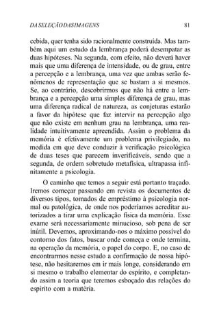 DA SELEÇÃO DAS IMA GENS 81 
cebida, quer tenha sido racionalmente construída. Mas tam-bém 
aqui um estudo da lembrança poderá desempatar as 
duas hipóteses. Na segunda, com efeito, não deverá haver 
mais que uma diferença de intensidade, ou de grau, entre 
a percepção e a lembrança, uma vez que ambas serão fe-nômenos 
de representação que se bastam a si mesmos. 
Se, ao contrário, descobrirmos que não há entre a lem-brança 
e a percepção uma simples diferença de grau, mas 
uma diferença radical de natureza, as conjeturas estarão 
a favor da hipótese que faz intervir na percepção algo 
que não existe em nenhum grau na lembrança, uma rea-lidade 
intuitivamente apreendida. Assim o problema da 
memória é efetivamente um problema privilegiado, na 
medida em que deve conduzir à verificação psicológica 
de duas teses que parecem inverificáveis, sendo que a 
segunda, de ordem sobretudo metafísica, ultrapassa infi-nitamente 
a psicologia. 
O caminho que temos a seguir está portanto traçado. 
Iremos começar passando em revista os documentos de 
diversos tipos, tomados de empréstimo à psicologia nor-mal 
ou patológica, de onde nos poderíamos acreditar au-torizados 
a tirar uma explicação física da memória. Esse 
exame será necessariamente minucioso, sob pena de ser 
inútil. Devemos, aproximando-nos o máximo possível do 
contorno dos fatos, buscar onde começa e onde termina, 
na operação da memória, o papel do corpo. E, no caso de 
encontrarmos nesse estudo a confirmação de nossa hipó-tese, 
não hesitaremos em ir mais longe, considerando em 
si mesmo o trabalho elementar do espírito, e completan-do 
assim a teoria que teremos esboçado das relações do 
espírito com a matéria. 
 
