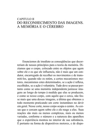 CAPITULO II 
DO RECONHECIMENTO DAS IMAGENS. 
A MEMÓRIA E O CÉREBRO 
Enunciemos de imediato as conseqüências que decor-reriam 
de nossos princípios para a teoria da memória. Di-zíamos 
que o corpo, colocado entre os objetos que agem 
sobre ele e os que ele influencia, não é mais que um con-dutor, 
encarregado de recolher os movimentos e de trans-miti- 
los, quando não os retém, a certos mecanismos mo-tores, 
mecanismos estes determinados, se a ação é reflexa, 
escolhidos, se a ação é voluntária. Tudo deve se passar por-tanto 
como se uma memória independente juntasse ima-gens 
ao longo do tempo à medida que elas se produzem, 
e como se nosso corpo, com aquilo que o cerca, não fos-se 
mais que uma dessas imagens, a última que obtemos a 
todo momento praticando um corte instantâneo no devir 
em geral. Nesse corte, nosso corpo ocupa o centro. As coi-sas 
que o cercam agem sobre ele e ele reage a elas. Suas 
reações são mais ou menos complexas, mais ou menos 
variadas, conforme o número e a natureza dos aparelhos 
que a experiência montou no interior de sua substância. 
É portanto na forma de dispositivos motores, e de dispo- 
 