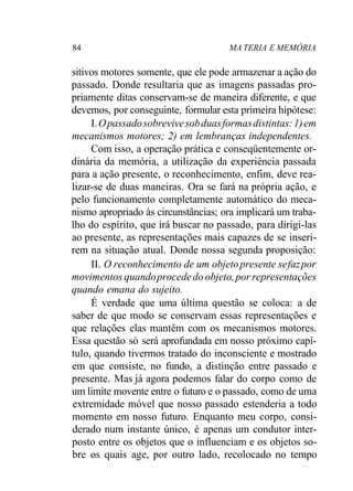 84 MA TERIA E MEMÓRIA 
sitivos motores somente, que ele pode armazenar a ação do 
passado. Donde resultaria que as imagens passadas pro-priamente 
ditas conservam-se de maneira diferente, e que 
devemos, por conseguinte, formular esta primeira hipótese: 
I. O passado sobrevive sob duas formas distintas: 1) em 
mecanismos motores; 2) em lembranças independentes. 
Com isso, a operação prática e conseqüentemente or-dinária 
da memória, a utilização da experiência passada 
para a ação presente, o reconhecimento, enfim, deve rea-lizar- 
se de duas maneiras. Ora se fará na própria ação, e 
pelo funcionamento completamente automático do meca-nismo 
apropriado às circunstâncias; ora implicará um traba-lho 
do espírito, que irá buscar no passado, para dirigi-las 
ao presente, as representações mais capazes de se inseri-rem 
na situação atual. Donde nossa segunda proposição: 
II. O reconhecimento de um objeto presente se faz por 
movimentos quando procede do objeto, por representações 
quando emana do sujeito. 
É verdade que uma última questão se coloca: a de 
saber de que modo se conservam essas representações e 
que relações elas mantêm com os mecanismos motores. 
Essa questão só será aprofundada em nosso próximo capí-tulo, 
quando tivermos tratado do inconsciente e mostrado 
em que consiste, no fundo, a distinção entre passado e 
presente. Mas já agora podemos falar do corpo como de 
um limite movente entre o futuro e o passado, como de uma 
extremidade móvel que nosso passado estenderia a todo 
momento em nosso futuro. Enquanto meu corpo, consi-derado 
num instante único, é apenas um condutor inter-posto 
entre os objetos que o influenciam e os objetos so-bre 
os quais age, por outro lado, recolocado no tempo 
 