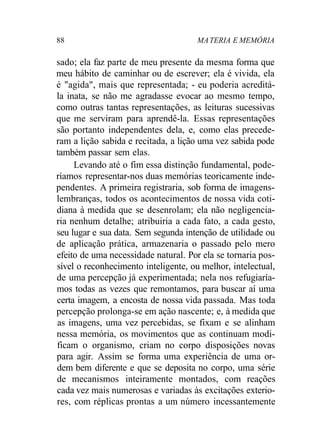 88 MA TERIA E MEMÓRIA 
sado; ela faz parte de meu presente da mesma forma que 
meu hábito de caminhar ou de escrever; ela é vivida, ela 
é "agida", mais que representada; - eu poderia acreditá-la 
inata, se não me agradasse evocar ao mesmo tempo, 
como outras tantas representações, as leituras sucessivas 
que me serviram para aprendê-la. Essas representações 
são portanto independentes dela, e, como elas precede-ram 
a lição sabida e recitada, a lição uma vez sabida pode 
também passar sem elas. 
Levando até o fim essa distinção fundamental, pode-ríamos 
representar-nos duas memórias teoricamente inde-pendentes. 
A primeira registraria, sob forma de imagens-lembranças, 
todos os acontecimentos de nossa vida coti-diana 
à medida que se desenrolam; ela não negligencia-ria 
nenhum detalhe; atribuiria a cada fato, a cada gesto, 
seu lugar e sua data. Sem segunda intenção de utilidade ou 
de aplicação prática, armazenaria o passado pelo mero 
efeito de uma necessidade natural. Por ela se tornaria pos-sível 
o reconhecimento inteligente, ou melhor, intelectual, 
de uma percepção já experimentada; nela nos refugiaría-mos 
todas as vezes que remontamos, para buscar aí uma 
certa imagem, a encosta de nossa vida passada. Mas toda 
percepção prolonga-se em ação nascente; e, à medida que 
as imagens, uma vez percebidas, se fixam e se alinham 
nessa memória, os movimentos que as continuam modi-ficam 
o organismo, criam no corpo disposições novas 
para agir. Assim se forma uma experiência de uma or-dem 
bem diferente e que se deposita no corpo, uma série 
de mecanismos inteiramente montados, com reações 
cada vez mais numerosas e variadas às excitações exterio-res, 
com réplicas prontas a um número incessantemente 
 