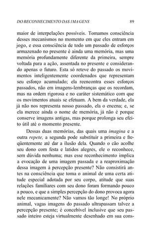 DO RECONHECIMENTO DAS 1MA GENS 89 
maior de interpelações possíveis. Tomamos consciência 
desses mecanismos no momento em que eles entram em 
jogo, e essa consciência de todo um passado de esforços 
armazenado no presente é ainda uma memória, mas uma 
memória profundamente diferente da primeira, sempre 
voltada para a ação, assentada no presente e consideran-do 
apenas o futuro. Esta só reteve do passado os movi-mentos 
inteligentemente coordenados que representam 
seu esforço acumulado; ela reencontra esses esforços 
passados, não em imagens-lembranças que os recordam, 
mas na ordem rigorosa e no caráter sistemático com que 
os movimentos atuais se efetuam. A bem da verdade, ela 
já não nos representa nosso passado, ela o encena; e, se 
ela merece ainda o nome de memória, já não é porque 
conserve imagens antigas, mas porque prolonga seu efei-to 
útil até o momento presente. 
Dessas duas memórias, das quais uma imagina e a 
outra repete, a segunda pode substituir a primeira e fre-qüentemente 
até dar a ilusão dela. Quando o cão acolhe 
seu dono com festa e latidos alegres, ele o reconhece, 
sem dúvida nenhuma; mas esse reconhecimento implica 
a evocação de uma imagem passada e a reaproximação 
dessa imagem à percepção presente? Não consistirá an-tes 
na consciência que toma o animal de uma certa ati-tude 
especial adotada por seu corpo, atitude que suas 
relações familiares com seu dono foram formando pouco 
a pouco, e que a simples percepção do dono provoca agora 
nele mecanicamente? Não vamos tão longe! No próprio 
animal, vagas imagens do passado ultrapassam talvez a 
percepção presente; é concebível inclusive que seu pas-sado 
inteiro esteja virtualmente desenhado em sua cons- 
 