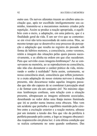 92 MA TERIA E MEMÓRIA 
outro uso. Os nervos aferentes trazem ao cérebro uma ex-citação 
que, após ter escolhido inteligentemente seu ca-minho, 
transmite-se a mecanismos motores criados pela 
repetição. Assim se produz a reação apropriada, o equilí-brio 
com o meio, a adaptação, em uma palavra, que é a 
finalidade geral da vida. E um ser vivo que se contentas-se 
em viver não teria necessidade de outra coisa. Mas, ao 
mesmo tempo que se desenvolve esse processo de percep-ção 
e adaptação que resulta no registro do passado sob 
forma de hábitos motores, a consciência, como veremos, 
retém a imagem das situações pelas quais passou suces-sivamente, 
e as alinha na ordem em que elas sucederam. 
Para que servirão essas imagens-lembranças? Ao se con-servarem 
na memória, ao se reproduzirem na consciência, 
não irão elas desnaturar o caráter prático da vida, mistu-rando 
o sonho à realidade? Seria assim, certamente, se 
nossa consciência atual, consciência que reflete justamen-te 
a exata adaptação de nosso sistema nervoso à situação 
presente, não descartasse todas aquelas imagens passa-das 
que não são capazes de se coordenar à percepção atual 
e de formar com ela um conjunto útil. No máximo algu-mas 
lembranças confusas, sem relação com a situação 
presente, ultrapassam as imagens utilmente associadas, 
desenhando ao redor delas uma franja menos iluminada 
que irá se perder numa imensa zona obscura. Mas vem 
um acidente que perturba o equilíbrio mantido pelo cére-bro 
entre a excitação exterior e a reação motora; afrouxe 
por um instante a tensão dos fios que vão da periferia à 
periferia passando pelo centro, e logo as imagens obscureci-das 
reaparecerão em plena luz: é esta última condição que 
se realiza certamente no sono quando sonhamos. Das 
 