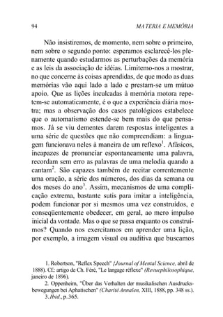 94 MA TERIA E MEMÓRIA 
Não insistiremos, de momento, nem sobre o primeiro, 
nem sobre o segundo ponto: esperamos esclarecê-los ple-namente 
quando estudarmos as perturbações da memória 
e as leis da associação de idéias. Limitemo-nos a mostrar, 
no que concerne às coisas aprendidas, de que modo as duas 
memórias vão aqui lado a lado e prestam-se um mútuo 
apoio. Que as lições inculcadas à memória motora repe-tem- 
se automaticamente, é o que a experiência diária mos-tra; 
mas a observação dos casos patológicos estabelece 
que o automatismo estende-se bem mais do que pensa-mos. 
Já se viu dementes darem respostas inteligentes a 
uma série de questões que não compreendiam: a lingua-gem 
funcionava neles à maneira de um reflexo1. Afásicos, 
incapazes de pronunciar espontaneamente uma palavra, 
recordam sem erro as palavras de uma melodia quando a 
cantam2. São capazes também de recitar correntemente 
uma oração, a série dos números, dos dias da semana ou 
dos meses do ano3. Assim, mecanismos de uma compli-cação 
extrema, bastante sutis para imitar a inteligência, 
podem funcionar por si mesmos uma vez construídos, e 
conseqüentemente obedecer, em geral, ao mero impulso 
inicial da vontade. Mas o que se passa enquanto os construí-mos? 
Quando nos exercitamos em aprender uma lição, 
por exemplo, a imagem visual ou auditiva que buscamos 
1. Robertson, "Reflex Speech" {Journal of Mental Science, abril de 
1888). Cf.: artigo de Ch. Féré, "Le langage réflexe" (Revuephilosophique, 
janeiro de 1896). 
2. Oppenheim, "Über das Verhalten der musikalischen Ausdrucks-bewegungen 
bei Aphatischen" (Charité Annalen, XIII, 1888, pp. 348 ss.). 
3. Ibid., p. 365. 
 