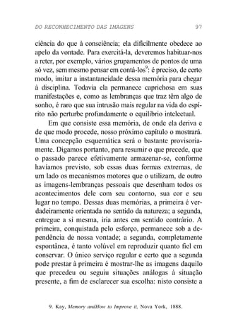 DO RECONHECIMENTO DAS IMAGENS 97 
ciência do que à consciência; ela dificilmente obedece ao 
apelo da vontade. Para exercitá-la, deveremos habituar-nos 
a reter, por exemplo, vários grupamentos de pontos de uma 
só vez, sem mesmo pensar em contá-los9: é preciso, de certo 
modo, imitar a instantaneidade dessa memória para chegar 
à disciplina. Todavia ela permanece caprichosa em suas 
manifestações e, como as lembranças que traz têm algo de 
sonho, é raro que sua intrusão mais regular na vida do espí-rito 
não perturbe profundamente o equilíbrio intelectual. 
Em que consiste essa memória, de onde ela deriva e 
de que modo procede, nosso próximo capítulo o mostrará. 
Uma concepção esquemática será o bastante provisoria-mente. 
Digamos portanto, para resumir o que precede, que 
o passado parece efetivamente armazenar-se, conforme 
havíamos previsto, sob essas duas formas extremas, de 
um lado os mecanismos motores que o utilizam, de outro 
as imagens-lembranças pessoais que desenham todos os 
acontecimentos dele com seu contorno, sua cor e seu 
lugar no tempo. Dessas duas memórias, a primeira é ver-dadeiramente 
orientada no sentido da natureza; a segunda, 
entregue a si mesma, iria antes em sentido contrário. A 
primeira, conquistada pelo esforço, permanece sob a de-pendência 
de nossa vontade; a segunda, completamente 
espontânea, é tanto volúvel em reproduzir quanto fiel em 
conservar. O único serviço regular e certo que a segunda 
pode prestar à primeira é mostrar-lhe as imagens daquilo 
que precedeu ou seguiu situações análogas à situação 
presente, a fim de esclarecer sua escolha: nisto consiste a 
9. Kay, Memory andHow to Improve it, Nova York, 1888. 
 