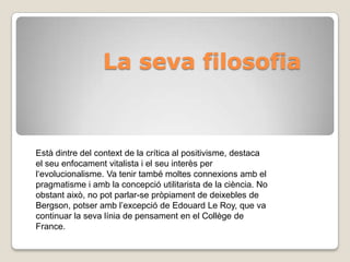 La seva filosofia Està dintre del context de la crítica al positivisme, destaca el seu enfocament vitalista i el seu interès per l‘evolucionalisme. Va tenir també moltes connexions amb el pragmatisme i amb la concepció utilitarista de la ciència. No obstant això, no pot parlar-se pròpiament de deixebles de Bergson, potser amb l’excepció de Edouard Le Roy, que va continuar la seva línia de pensament en el Collège de France.