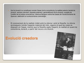 Ara la duració no constitueix només l’ésser de la consciència, la realitat exterior també és duració, sempre canviant. Aquesta extensió i generalització de la duració, sorgida de l’anàlisi de la pròpia consciència, l’efectua Bergson sobre les bases de l’evolucionisme de Spencer, elaborant un evolucionisme cosmològic.  El coneixement de la realitat s’obté amb la ciència i amb la filosofia: la ciència aconsegueix només l’aspecte material del món, segons el qual les coses es disposen en l’espai, mentre que la filosofia capta l'esperit, la realitat en quant és consciència, duració, a partir del recurs a la intuïció.Evolució creadora