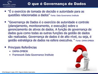© By Bergson Lopes, 2012. Alguns direitos reservados.
O que é Governança de Dados
 “É o exercício de tomada de decisão e autoridade para as
questões relacionadas a dados” Fonte: Data Governance Institute
 “Governança de Dados é o exercício de autoridade e controle
(planejamento, monitoramento, e execução) sobre o
gerenciamento de ativos de dados. A função de governança de
dados guia como todas as outras funções da gestão de dados
são realizadas. Governança de dados é de alto nível, ou seja, é
gestão estratégica de dados na esfera executiva. “ Fonte: DAMA-DMBOK
 Principais Referências
• DAMA-DMBOK
• Framework Data Governance Institute
 