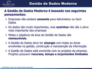 © By Bergson Lopes, 2012. Alguns direitos reservados.
Gestão de Dados Moderna
A Gestão de Dados Moderna é baseada nos seguintes
pensamentos:
• Empresas não existem somente para Administrar ou Gerir
Dados
• Os dados são muito importantes, mas sozinhos não são o ativo
mais importante das empresas
• Metas e objetivos da área de Gestão de Dados são
mensuráveis.
• A Gestão de Dados deve ter sinergia com todas as áreas
envolvidas na gestão, construção e manutenção da informação
• A Gestão de Dados está envolvida com os projetos da empresa.
Projetos possuem recursos, tempo e orçamentos limitados
 