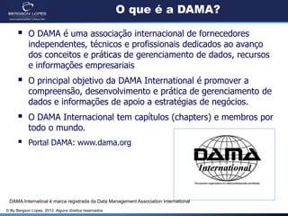 © By Bergson Lopes, 2012. Alguns direitos reservados.
O que é a DAMA?
 O DAMA é uma associação internacional de fornecedores
independentes, técnicos e profissionais dedicados ao avanço
dos conceitos e práticas de gerenciamento de dados, recursos
e informações empresariais
 O principal objetivo da DAMA International é promover a
compreensão, desenvolvimento e prática de gerenciamento de
dados e informações de apoio a estratégias de negócios.
 O DAMA Internacional tem capítulos (chapters) e membros por
todo o mundo.
 Portal DAMA: www.dama.org
DAMA Internatinal é marca registrada da Data Management Association International
 