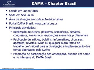 © By Bergson Lopes, 2012. Alguns direitos reservados.
DAMA – Chapter Brasil
 Criado em Junho/2010
 Sede em São Paulo
 Área de atuação em toda a América Latina
 Portal DAMA Brasil: www.dama.org.br
 Principais atividades:
 Realização de cursos, palestras, seminários, debates,
congressos, workshops, exposições e eventos profissionais
 Publicação de artigos, boletins, informativos, circulares,
apostilas, revistas, livros ou qualquer outra forma de
trabalho profissional para a divulgação e implementação dos
temas abordados pelo DAMA
 Promoção de participação dos Associados, quando em nome
e no interesse do DAMA Brasil.
 
