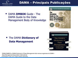 © By Bergson Lopes, 2012. Alguns direitos reservados.
DAMA – Principais Publicações
 DAMA DMBOK Guide - The
DAMA Guide to the Data
Management Body of Knowledge
 The DAMA Dictionary of
Data Management
DAMA DMBOK e DAMA Dictionary of Data Management são marcas registrada da DAMA –
Data Management Association International
 