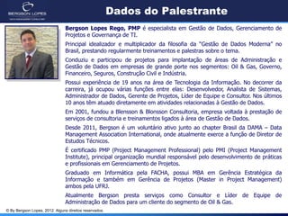 © By Bergson Lopes, 2012. Alguns direitos reservados.
Dados do Palestrante
Bergson Lopes Rego, PMP é especialista em Gestão de Dados, Gerenciamento de
Projetos e Governança de TI.
Principal idealizador e multiplicador da filosofia da “Gestão de Dados Moderna” no
Brasil, prestando regularmente treinamentos e palestras sobre o tema.
Conduziu e participou de projetos para implantação de áreas de Administração e
Gestão de Dados em empresas de grande porte nos segmentos: Oil & Gas, Governo,
Financeiro, Seguros, Construção Civil e Indústria.
Possui experiência de 19 anos na área de Tecnologia da Informação. No decorrer da
carreira, já ocupou várias funções entre elas: Desenvolvedor, Analista de Sistemas,
Administrador de Dados, Gerente de Projetos, Líder de Equipe e Consultor. Nos últimos
10 anos têm atuado diretamente em atividades relacionadas à Gestão de Dados.
Em 2001, fundou a Blensson & Blonsson Consultoria, empresa voltada à prestação de
serviços de consultoria e treinamentos ligados à área de Gestão de Dados.
Desde 2011, Bergson é um voluntário ativo junto ao chapter Brasil da DAMA – Data
Management Association International, onde atualmente exerce a função de Diretor de
Estudos Técnicos.
É certificado PMP (Project Management Professional) pelo PMI (Project Management
Institute), principal organização mundial responsável pelo desenvolvimento de práticas
e profissionais em Gerenciamento de Projetos.
Graduado em Informática pela FACHA, possui MBA em Gerência Estratégica da
Informação e também em Gerência de Projetos (Master in Project Management)
ambos pela UFRJ.
Atualmente Bergson presta serviços como Consultor e Líder de Equipe de
Administração de Dados para um cliente do segmento de Oil & Gas.
 
