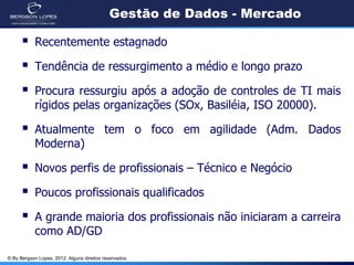 © By Bergson Lopes, 2012. Alguns direitos reservados.
Gestão de Dados - Mercado
 Recentemente estagnado
 Tendência de ressurgimento a médio e longo prazo
 Procura ressurgiu após a adoção de controles de TI mais
rígidos pelas organizações (SOx, Basiléia, ISO 20000).
 Atualmente tem o foco em agilidade (Adm. Dados
Moderna)
 Novos perfis de profissionais – Técnico e Negócio
 Poucos profissionais qualificados
 A grande maioria dos profissionais não iniciaram a carreira
como AD/GD
 