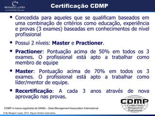 © By Bergson Lopes, 2012. Alguns direitos reservados.
Certificação CDMP
 Concedida para aqueles que se qualificam baseados em
uma combinação de critérios como educação, experiência
e provas (3 exames) baseadas em conhecimentos de nível
profissional
 Possui 2 níveis: Master e Practioner.
 Practioner: Pontuação acima de 50% em todos os 3
exames. O profissional está apto a trabalhar como
membro de equipe
 Master: Pontuação acima de 70% em todos os 3
exames. O profissional está apto a trabalhar como
líder/mentor de equipe.
 Recertificação: A cada 3 anos através de nova
aprovação nas provas.
CDMP é marca registrada da DAMA – Data Management Association International
 