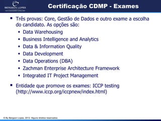 © By Bergson Lopes, 2012. Alguns direitos reservados.
Certificação CDMP - Exames
 Três provas: Core, Gestão de Dados e outro exame a escolha
do candidato. As opções são:
 Data Warehousing
 Business Intelligence and Analytics
 Data & Information Quality
 Data Development
 Data Operations (DBA)
 Zachman Enterprise Architecture Framework
 Integrated IT Project Management
 Entidade que promove os exames: ICCP testing
(http://www.iccp.org/iccpnew/index.html)
 