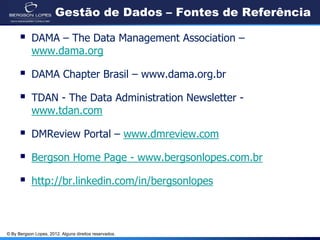 © By Bergson Lopes, 2012. Alguns direitos reservados.
Gestão de Dados – Fontes de Referência
 DAMA – The Data Management Association –
www.dama.org
 DAMA Chapter Brasil – www.dama.org.br
 TDAN - The Data Administration Newsletter -
www.tdan.com
 DMReview Portal – www.dmreview.com
 Bergson Home Page - www.bergsonlopes.com.br
 http://br.linkedin.com/in/bergsonlopes
 
