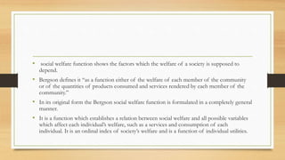 • social welfare function shows the factors which the welfare of a society is supposed to
depend.
• Bergson defines it “as a function either of the welfare of each member of the community
or of the quantities of products consumed and services rendered by each member of the
community.”
• In its original form the Bergson social welfare function is formulated in a completely general
manner.
• It is a function which establishes a relation between social welfare and all possible variables
which affect each individual’s welfare, such as a services and consumption of each
individual. It is an ordinal index of society’s welfare and is a function of individual utilities.
 