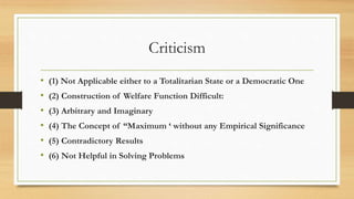 Criticism
• (1) Not Applicable either to a Totalitarian State or a Democratic One
• (2) Construction of Welfare Function Difficult:
• (3) Arbitrary and Imaginary
• (4) The Concept of “Maximum ‘ without any Empirical Significance
• (5) Contradictory Results
• (6) Not Helpful in Solving Problems
 
