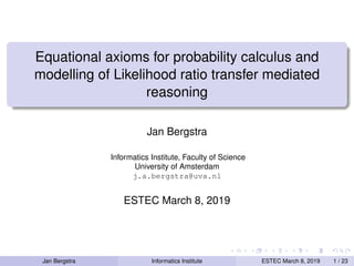 Equational axioms for probability calculus and
modelling of Likelihood ratio transfer mediated
reasoning
Jan Bergstra
Informatics Institute, Faculty of Science
University of Amsterdam
j.a.bergstra@uva.nl
ESTEC March 8, 2019
Jan Bergstra Informatics Institute ESTEC March 8, 2019 1 / 23
 