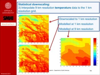 Statistical downscaling:
                  3) Interpolate 9 km resolution temperature data to the 1 km
                  resolution grid.

                                                                 Downscaled to 1 km resolution
 WeatherTech                                                     Modelled at 1 km resolution
                                                                 Modelled at 9 km resolution




                                       Hans Bergström – Department of Earth Sciences     14
Winterwind 2013
 