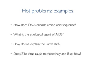 Hot problems: examples
•  How does DNA encode amino acid sequence?
•  What is the etiological agent of AIDS?
•  How do we ...