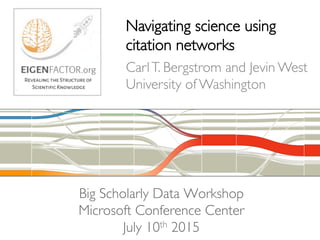 Big Scholarly Data Workshop 
Microsoft Conference Center 
July 10th 2015
Navigating science using 
citation networks
CarlT. Bergstrom and Jevin West
University of Washington
 