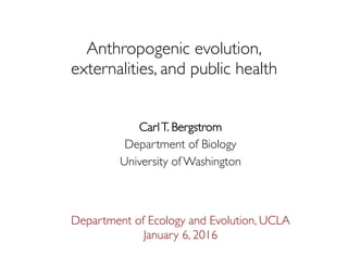 Anthropogenic evolution, 
externalities, and public health
CarlT. Bergstrom
Department of Biology
University of Washington
Department of Ecology and Evolution, UCLA
January 6, 2016
 