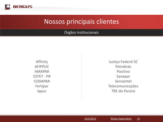 Clique para editar o estilo do título mestre
        Nossos principais clientes
                 Órgãos Institucionais




      Affinity                           Justiça Federal SC
     AFIPPUC                                 Petrobrás
     AMAPAR                                   Positivo
    CEFET - PR                                Sanepar
    CODAPAR                                  Sercomtel
     Fertipar                            Telecomunicações
       Ippuc                               TRE do Paraná




                             23/3/2012    Bergus Seguradora   15
 