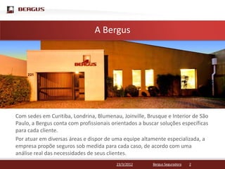 Clique para editar o estilo do título mestre
                     A Bergus




Com sedes em Curitiba, Londrina, Blumenau, Joinville, Brusque e Interior de São
Paulo, a Bergus conta com profissionais orientados a buscar soluções específicas
para cada cliente.
Por atuar em diversas áreas e dispor de uma equipe altamente especializada, a
empresa propõe seguros sob medida para cada caso, de acordo com uma
análise real das necessidades de seus clientes.
                                         23/3/2012       Bergus Seguradora   2
 