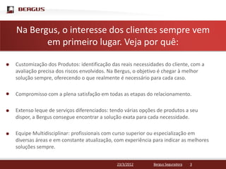 NaClique para editar o estilo do título mestre
   Bergus, o interesse dos clientes sempre vem
       em primeiro lugar. Veja por quê:

Customização dos Produtos: identificação das reais necessidades do cliente, com a
avaliação precisa dos riscos envolvidos. Na Bergus, o objetivo é chegar à melhor
solução sempre, oferecendo o que realmente é necessário para cada caso.

Compromisso com a plena satisfação em todas as etapas do relacionamento.

Extenso leque de serviços diferenciados: tendo várias opções de produtos a seu
dispor, a Bergus consegue encontrar a solução exata para cada necessidade.

Equipe Multidisciplinar: profissionais com curso superior ou especialização em
diversas áreas e em constante atualização, com experiência para indicar as melhores
soluções sempre.


                                           23/3/2012       Bergus Seguradora   3
 