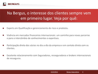 NaClique para editar o estilo do título mestre
   Bergus, o interesse dos clientes sempre vem
       em primeiro lugar. Veja por quê:

Experts em Qualificação e gerenciamento de risco e produtos.

Vivência em mercados financeiros internacionais: um caminho para novas parcerias
e para o intercâmbio de conhecimentos e expertises.

Participação direta dos sócios no dia-a-dia da empresa e em contato direto com os
clientes.

Excelente relacionamento com Seguradoras, resseguradoras e brokers internacionais
de resseguros.




                                           23/3/2012       Bergus Seguradora   4
 