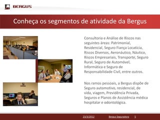 Conheça para editar o estilo do títuloda Bergus
 Clique os segmentos de atividade mestre

                        Consultoria e Análise de Riscos nas
                        seguintes áreas: Patrimonial,
                        Residencial, Seguro Fiança Locatícia,
                        Riscos Diversos, Aeronáutico, Náutico,
                        Riscos Empresariais, Transporte, Seguro
                        Rural, Seguro de Automóvel,
                        Informática e Seguro de
                        Responsabilidade Civil, entre outros.

                        Nos ramos pessoais, a Bergus dispõe de
                        Seguro automotivo, residencial, de
                        vida, viagem, Previdência Privada,
                        Seguros e Planos de Assistência médica
                        hospitalar e odontológica.


                        23/3/2012     Bergus Seguradora   5
 