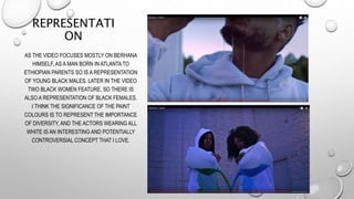 REPRESENTATI
ON
AS THE VIDEO FOCUSES MOSTLY ON BERHANA
HIMSELF, AS A MAN BORN IN ATLANTA TO
ETHIOPIAN PARENTS SO IS A REPR...