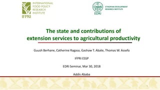ETHIOPIAN DEVELOPMENT
RESEARCH INSTITUTE
1
The state and contributions of
extension services to agricultural productivity
Guush Berhane, Catherine Ragasa, Gashaw T. Abate, Thomas W. Assefa
IFPRI ESSP
EDRI Seminar, Mar 30, 2018
Addis Ababa
 