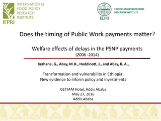 ETHIOPIAN DEVELOPMENT
RESEARCH INSTITUTE
Does the timing of Public Work payments matter?
Welfare effects of delays in the PSNP payments
(2006 -2014)
Berhane, G., Abay, M.H., Hoddinott, J., and Abay, K. A.,
Transformation and vulnerability in Ethiopia:
New evidence to inform policy and investments
GETFAM Hotel, Addis Ababa
May 27, 2016
Addis Ababa
1
 