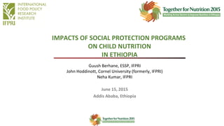 Guush Berhane, ESSP, IFPRI
John Hoddinott, Cornel University (formerly, IFPRI)
Neha Kumar, IFPRI
June 15, 2015
Addis Ababa, Ethiopia
IMPACTS OF SOCIAL PROTECTION PROGRAMS
ON CHILD NUTRITION
IN ETHIOPIA
 