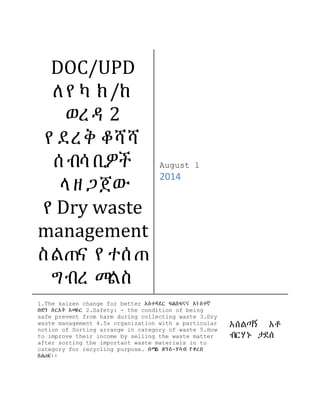 DOC/UPD ለየካ ክ/ከ ወረዳ 2 የደረቅ ቆሻሻ ሰብሳቢዎች ላዘጋጀው የDry waste management ስልጠና የተሰጠ ግብረ መልስ 
August 1 
2014 
1.The kaizen change for better አስተዳደር ፍልስፍናና አነስተኛ ቡድን ስርአት አመራር 2.Safety: - the condition of being safe prevent from harm during collecting waste 3.Dry waste management 4.5s organization with a particular notion of Sorting arrange in category of waste 5. How to improve their income by selling the waste matter after sorting the important waste materials in to category for recycling purpose. በሚል ጽንሰ-ሃሳብ የቀረበ ስልጠና፡፡ 
አሰልጣኝ አቶ ብርሃኑ ታደሰ  