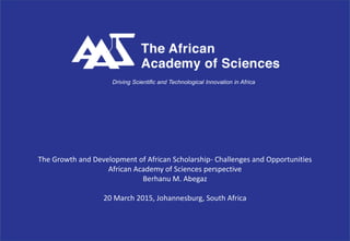 The Growth and Development of African Scholarship- Challenges and Opportunities
African Academy of Sciences perspective
Berhanu M. Abegaz
20 March 2015, Johannesburg, South Africa
Driving Scientific and Technological Innovation in Africa
 