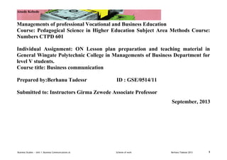 Atsede Kebede

Managements of professional Vocational and Business Education
Course: Pedagogical Science in Higher Education Subject Area Methods Course:
Numbers CTPD 601
Individual Assignment: ON Lesson plan preparation and teaching material in
General Wingate Polytechnic College in Managements of Business Department for
level V students.
Course title: Business communication
Prepared by:Berhanu Tadessr

ID : GSE/0514/11

Submitted to: Instructors Girma Zewede Associate Professor
September, 2013

Business Studies — Unit 1: Business Communications at

Scheme of work

Berhanu Tadesse 2013

1

 