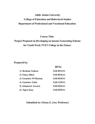 Addis Ababa University
College of Education and Behavioral Studies
Department of Professional and Vocational Education

Course Title:
Project Proposal on Developing an income Generating Scheme
for Youth Work TVET College in the Future

Prepared by:
ID/No
1) Berhanu Tadesse

GSE/0514/11

2) Emeye Bitew

GSE/0516/11

3) Getachew W/Mariam

GSE/0518/11

4) Gizachew Tekle

GSE/1329/11

5) Selamawit Awraris

GSE/0524/11

6) Tigest Sisay

GSE/0529/11

Submitted to: Girma Z. (Ass. Professor)

 