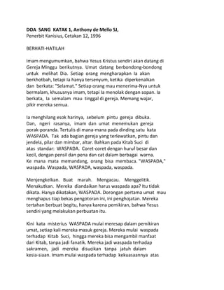 DOA SANG KATAK 1, Anthony de Mello SJ,
Penerbit Kanisius, Cetakan 12, 1996
BERHATI-HATILAH
Imam mengumumkan, bahwa Yesus Kristus sendiri akan datang di
Gereja Minggu berikutnya. Umat datang berbondong-bondong
untuk melihat Dia. Setiap orang mengharapkan Ia akan
berkhotbah, tetapi Ia hanya tersenyum, ketika diperkenalkan
dan berkata: "Selamat." Setiap orang mau menerima-Nya untuk
bermalam, khususnya imam, tetapi Ia menolak dengan sopan. Ia
berkata, Ia semalam mau tinggal di gereja. Memang wajar,
pikir mereka semua.
Ia menghilang esok harinya, sebelum pintu gereja dibuka.
Dan, ngeri rasanya, imam dan umat menemukan gereja
porak-poranda. Tertulis di mana-mana pada dinding satu kata
WASPADA. Tak ada bagian gereja yang terlewatkan, pintu dan
jendela, pilar dan mimbar, altar. Bahkan pada Kitab Suci di
atas standar: WASPADA. Coret-coret dengan huruf besar dan
kecil, dengan pensil dan pena dan cat dalam berbagai warna.
Ke mana mata memandang, orang bisa membaca. "WASPADA,"
waspada. Waspada, WASPADA, waspada, waspada.
Menjengkelkan. Buat marah. Mengacau. Menggelitik.
Menakutkan. Mereka diandaikan harus waspada apa? Itu tidak
dikata. Hanya dikatakan, WASPADA. Dorongan pertama umat mau
menghapus tiap bekas pengotoran ini, ini penghojatan. Mereka
tertahan berbuat begitu, hanya karena pemikiran, bahwa Yesus
sendiri yang melakukan perbuatan itu.
Kini kata misterius WASPADA mulai meresap dalam pemikiran
umat, setiap kali mereka masuk gereja. Mereka mulai waspada
terhadap Kitab Suci, hingga mereka bisa mengambil manfaat
dari Kitab, tanpa jadi fanatik. Mereka jadi waspada terhadap
sakramen, jadi mereka disucikan tanpa jatuh dalam
kesia-siaan. Imam mulai waspada terhadap kekuasaannya atas
 