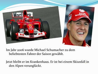 Im Jahr 2006 wurde Michael Schumacher zu dem
beliebtesten Fahrer der Saison gewählt.
Jetzt bleibt er im Krankenhaus. Er ist bei einem Skiunfall in
den Alpen verunglückt.
 